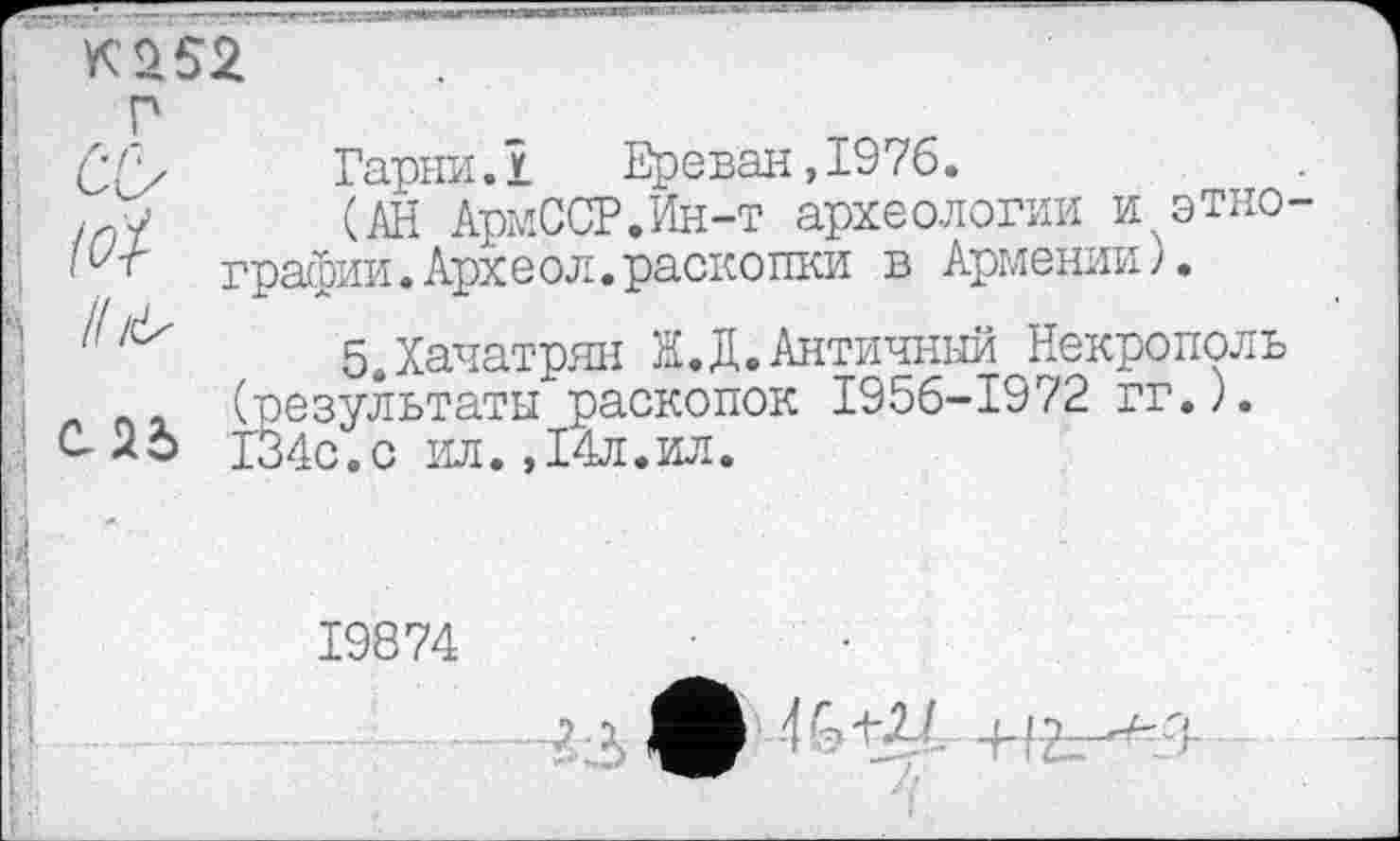 ﻿(iï
і! л>
СЛб
Гарни.1	Ереван,1976.
(АН АрмССР.Ин-т археологии и этно график. Арх е о л. раско пки в Аргл ении ).
5,Хачатрян Ж.Д.Античный Некрополь (результаты раскопок 1956-1972 гг.). 134с.с ил.,14л.ил.
19874